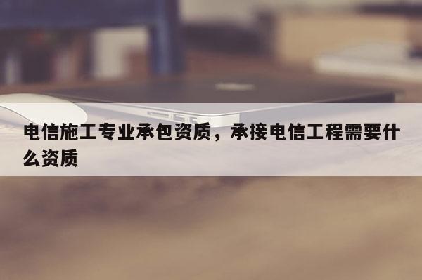 電信施工專業(yè)承包資質(zhì)，承接電信工程需要什么資質(zhì)