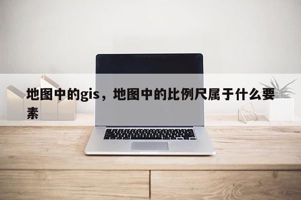 地圖中的gis，地圖中的比例尺屬于什么要素