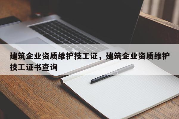 建筑企業(yè)資質(zhì)維護(hù)技工證，建筑企業(yè)資質(zhì)維護(hù)技工證書查詢