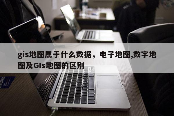 gis地圖屬于什么數據，電子地圖,數字地圖及GIs地圖的區別