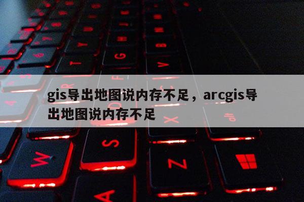 gis導出地圖說內存不足，arcgis導出地圖說內存不足