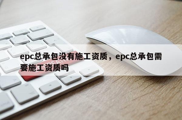 epc總承包沒有施工資質，epc總承包需要施工資質嗎