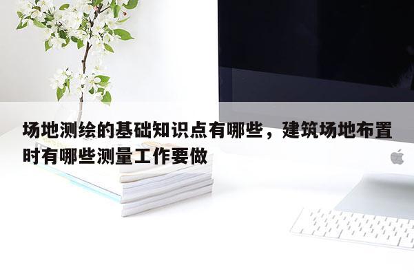 場地測繪的基礎知識點有哪些，建筑場地布置時有哪些測量工作要做