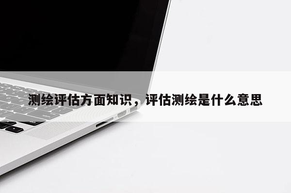 測繪評估方面知識，評估測繪是什么意思