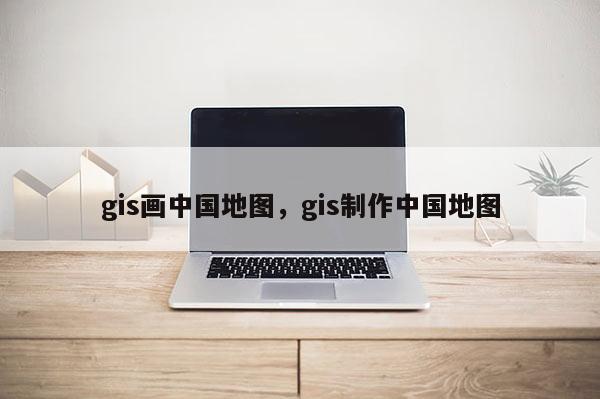 gis畫中國地圖，gis制作中國地圖