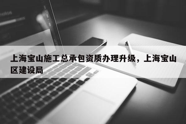 上海寶山施工總承包資質辦理升級，上海寶山區建設局