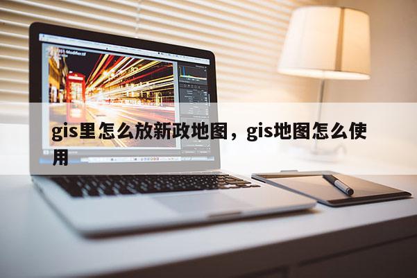 gis里怎么放新政地圖，gis地圖怎么使用