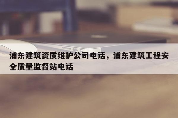 浦東建筑資質維護公司電話，浦東建筑工程安全質量監督站電話