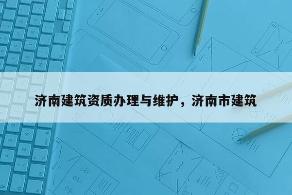 濟南建筑資質(zhì)辦理與維護，濟南市建筑