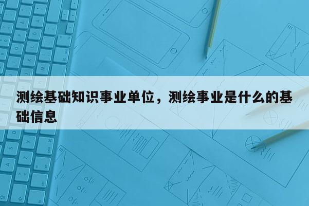 測繪基礎(chǔ)知識事業(yè)單位，測繪事業(yè)是什么的基礎(chǔ)信息