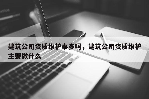 建筑公司資質(zhì)維護事多嗎，建筑公司資質(zhì)維護主要做什么