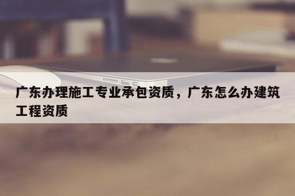 廣東辦理施工專業承包資質，廣東怎么辦建筑工程資質