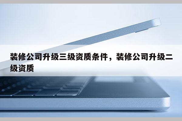 裝修公司升級(jí)三級(jí)資質(zhì)條件，裝修公司升級(jí)二級(jí)資質(zhì)