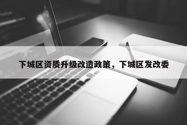 下城區(qū)資質升級改造政策，下城區(qū)發(fā)改委