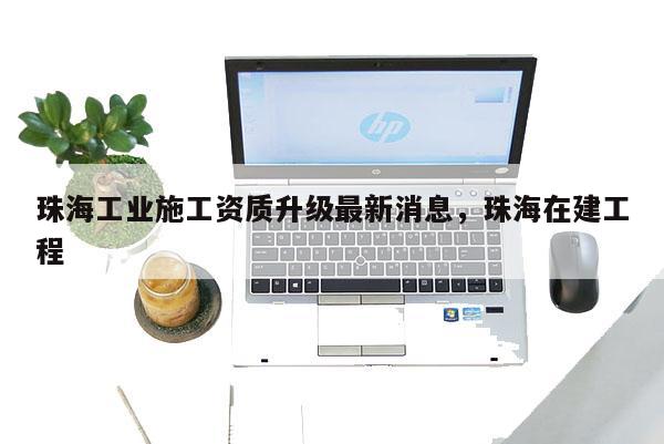 珠海工業施工資質升級最新消息，珠海在建工程