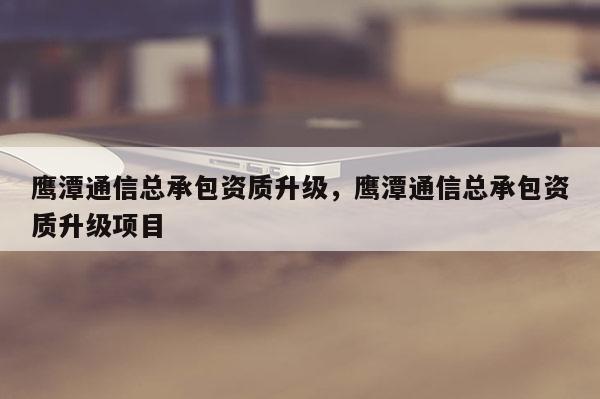 鷹潭通信總承包資質升級，鷹潭通信總承包資質升級項目