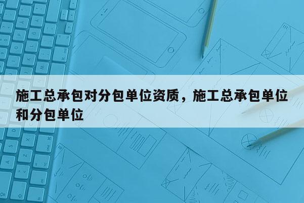 施工總承包對分包單位資質，施工總承包單位和分包單位