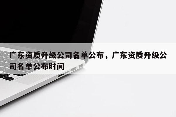 廣東資質升級公司名單公布，廣東資質升級公司名單公布時間