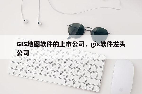 GIS地圖軟件的上市公司，gis軟件龍頭公司