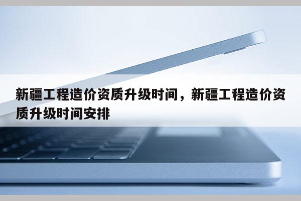 新疆工程造價資質升級時間，新疆工程造價資質升級時間安排