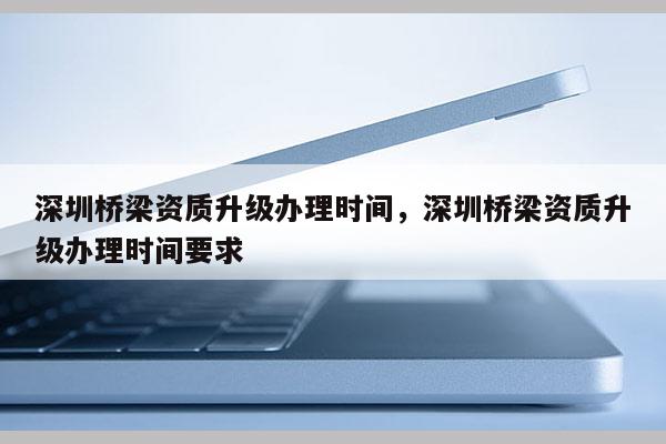 深圳橋梁資質升級辦理時間，深圳橋梁資質升級辦理時間要求