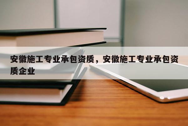 安徽施工專業承包資質，安徽施工專業承包資質企業