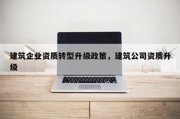 建筑企業(yè)資質(zhì)轉(zhuǎn)型升級政策，建筑公司資質(zhì)升級