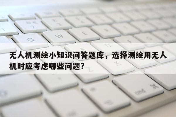 無人機測繪小知識問答題庫，選擇測繪用無人機時應考慮哪些問題?