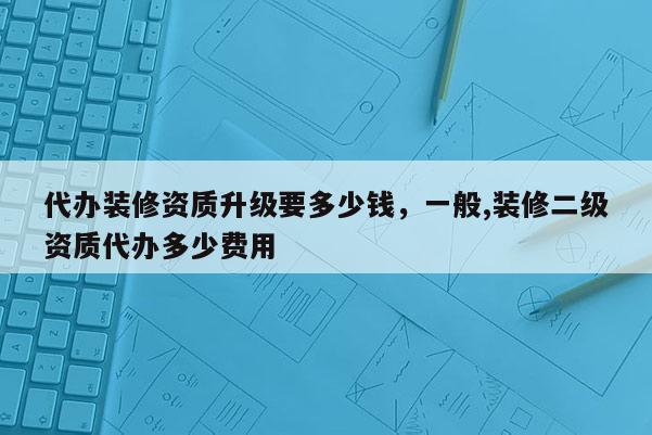 代辦裝修資質(zhì)升級要多少錢，一般,裝修二級資質(zhì)代辦多少費(fèi)用