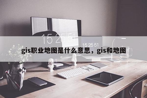 gis職業(yè)地圖是什么意思，gis和地圖