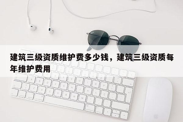 建筑三級資質維護費多少錢，建筑三級資質每年維護費用