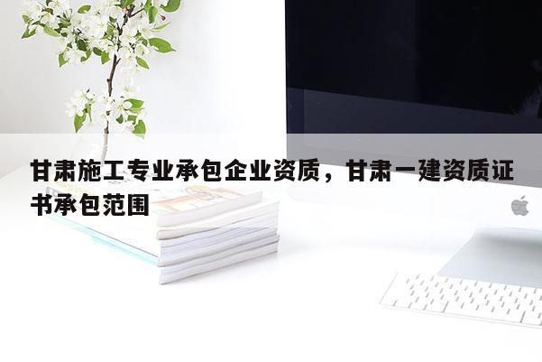 甘肅施工專業(yè)承包企業(yè)資質(zhì)，甘肅一建資質(zhì)證書承包范圍