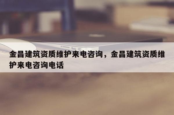 金昌建筑資質維護來電咨詢，金昌建筑資質維護來電咨詢電話