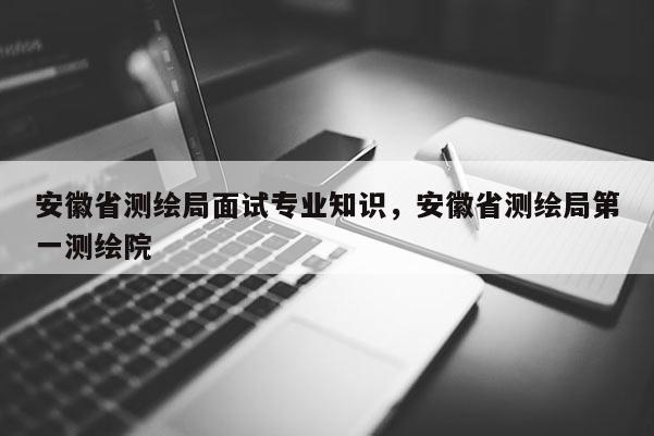 安徽省測繪局面試專業知識，安徽省測繪局第一測繪院