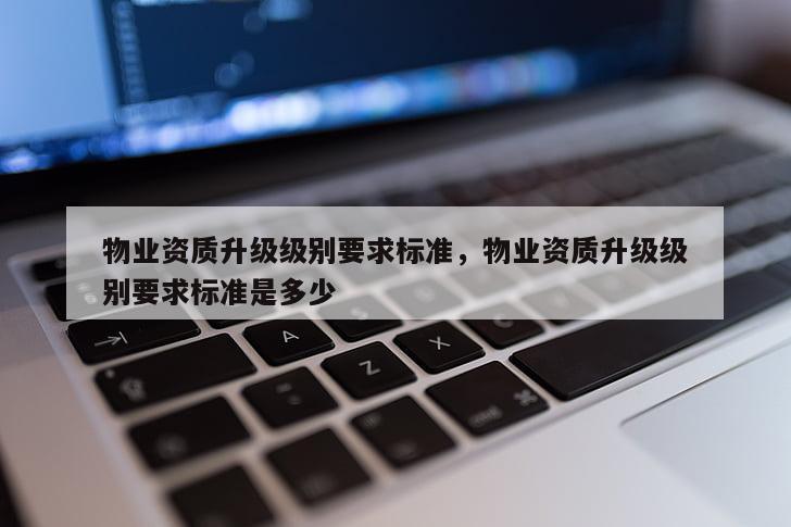 物業資質升級級別要求標準，物業資質升級級別要求標準是多少