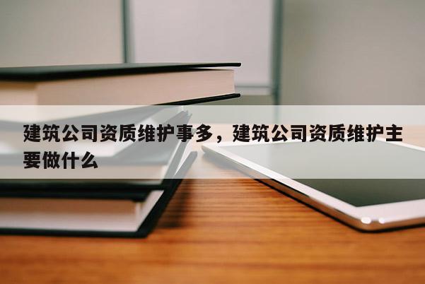 建筑公司資質維護事多，建筑公司資質維護主要做什么