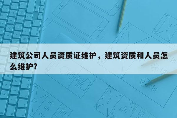 建筑公司人員資質證維護，建筑資質和人員怎么維護?