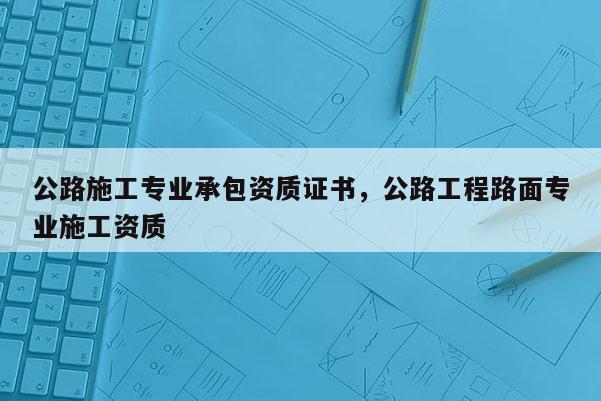 公路施工專業承包資質證書，公路工程路面專業施工資質