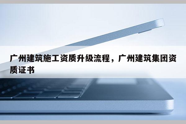 廣州建筑施工資質升級流程，廣州建筑集團資質證書