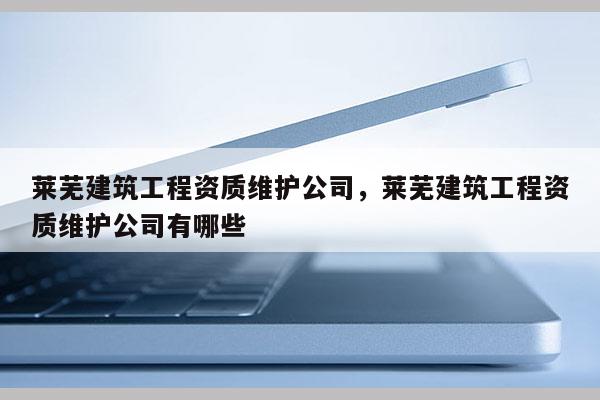 萊蕪建筑工程資質維護公司，萊蕪建筑工程資質維護公司有哪些