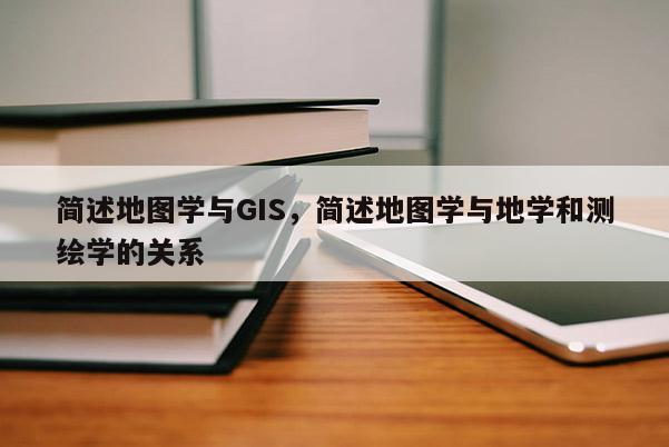 簡述地圖學與GIS，簡述地圖學與地學和測繪學的關系