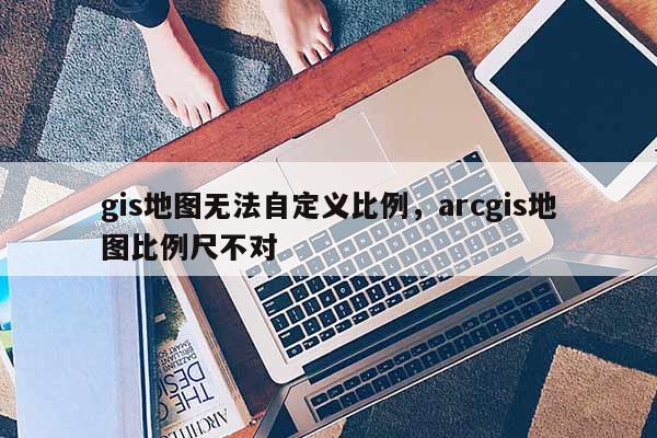 gis地圖無法自定義比例，arcgis地圖比例尺不對(duì)