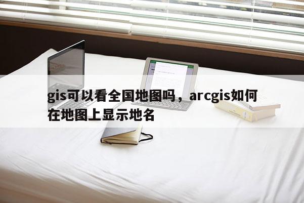 gis可以看全國地圖嗎，arcgis如何在地圖上顯示地名