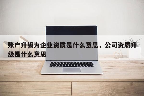 賬戶升級為企業(yè)資質(zhì)是什么意思，公司資質(zhì)升級是什么意思