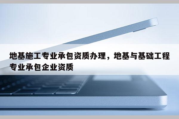 地基施工專業承包資質辦理，地基與基礎工程專業承包企業資質