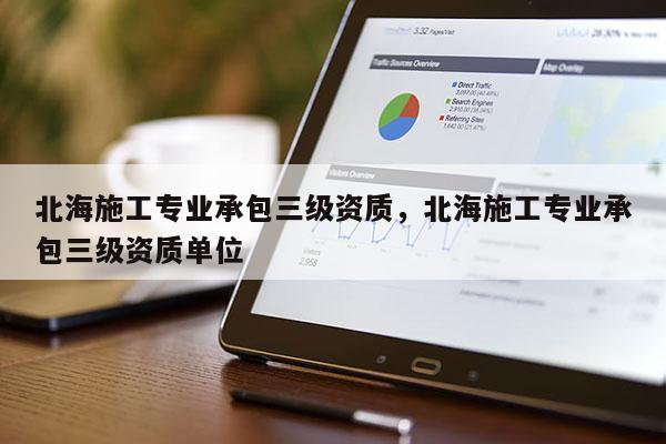 北海施工專業承包三級資質，北海施工專業承包三級資質單位