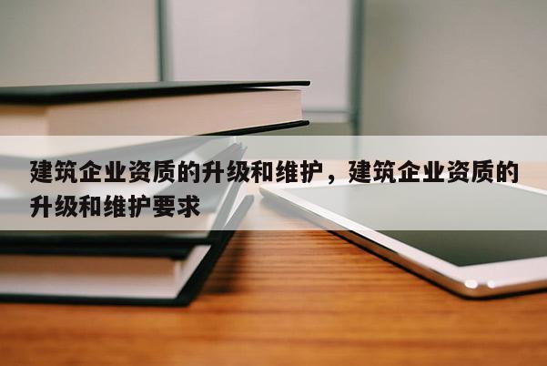 建筑企業資質的升級和維護，建筑企業資質的升級和維護要求