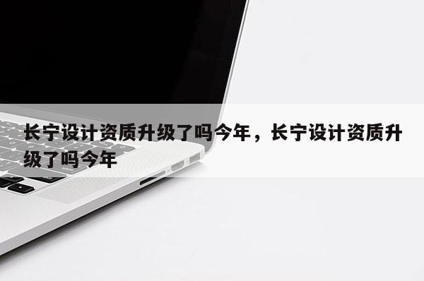 長寧設計資質升級了嗎今年，長寧設計資質升級了嗎今年