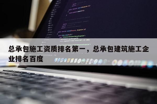 總承包施工資質(zhì)排名第一，總承包建筑施工企業(yè)排名百度