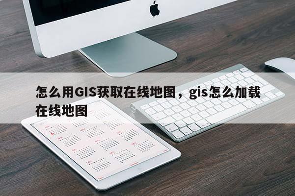 怎么用GIS獲取在線地圖，gis怎么加載在線地圖